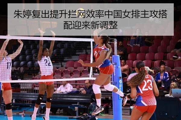 朱婷复出提升拦网效率中国女排主攻搭配迎来新调整